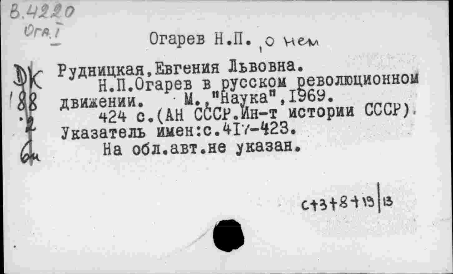 ﻿ОГА 7
Огарев Н.П. ,о не*«
Рудницкая,Евгения Львовна.
Н.П.Огарев в русском революционном об движении. • М..“наука",1969.
424 с.(АН СССР.Ин-т истории СССР), Т Указатель имен:с.417-^23.
Мк На обл.авт.не указан.
